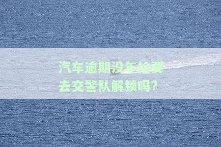 汽车逾期没年检要去交警队解锁吗?