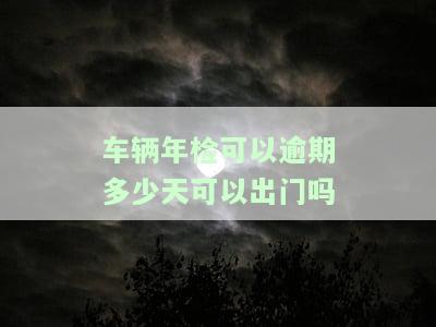 车辆年检可以逾期多少天可以出门吗-车辆年检可以逾期多久?