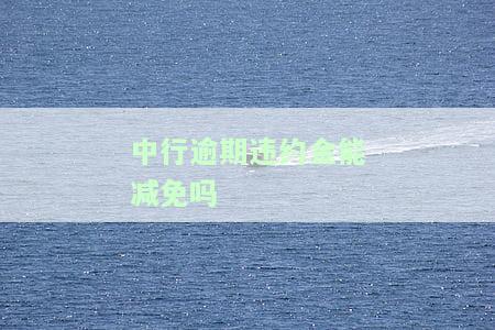 中行逾期违约金能减免吗？现在能否申请，如何操作，金额多少？