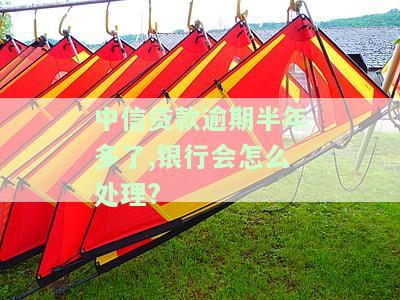 中信贷款逾期半年多了,银行会怎么处理?-中信贷款逾期半年多了,银行会怎么处理的