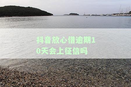抖音放心借逾期10天是否会上征信？解答与解决办法