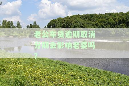 老公车贷逾期会影响老婆征信吗？真实情况解析与应对方法