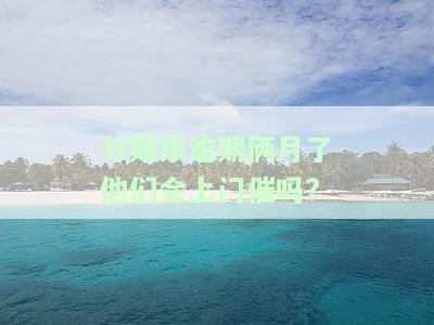分期乐逾期俩月了他们会上门催吗?-分期乐逾期两个月会打电话给家里人吗