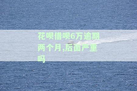 花呗借呗6万逾期两个月，后面严重吗-花呗借呗6万逾期两个月,后面严重吗会怎样