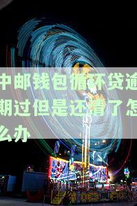 中邮钱包循环贷逾期过但是还清了怎么办，解决中邮钱包循环贷逾期问题：还清后如何处理？
