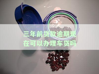 三年前贷款逾期现在可以办理车贷吗怎么办，如何解决三年前贷款逾期问题，现在能否申请车贷？