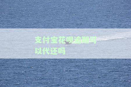 支付宝花呗逾期可以代还吗，支付宝花呗逾期能否找人代还？