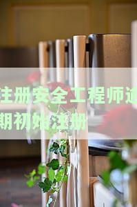 注册安全工程师逾期初始注册-注册安全工程师逾期初始注册怎么办