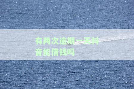 有两次逾期一天抖音能借钱吗-有两次逾期一天抖音能借钱吗安全吗