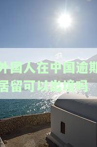 外国人在中国逾期居留会有什么后果，警惕！外国人在中国逾期居留的严重后果