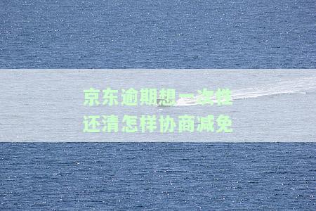 京东逾期想一次性还清怎样协商减免-京东逾期想一次性还清怎样协商减免违约金