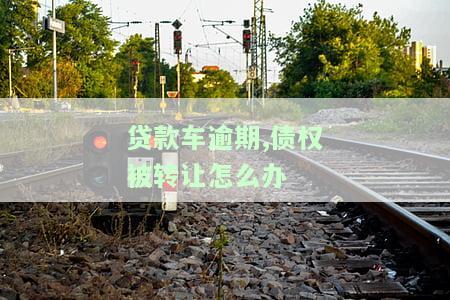 贷款车逾期,债权被转让怎么办