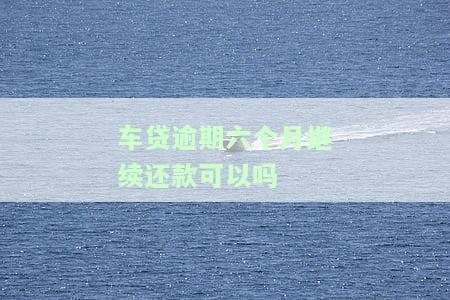 车贷逾期六个月继续还款可以吗-车贷逾期六个月继续还款可以吗怎么办