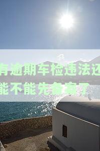 有逾期车检违法还能不能先备案了呢，逾期未审车，违法还能备案吗？