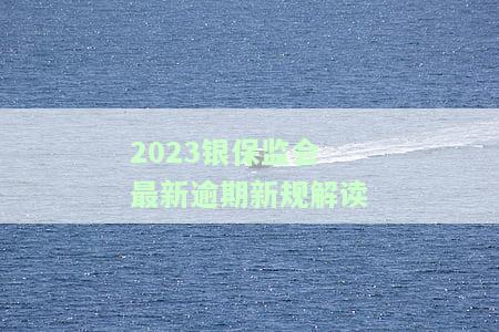 2023银保监会最新逾期新规解读图片，独家解析！2023年银保监会最新逾期规定全解，你不可不知的干货图解
