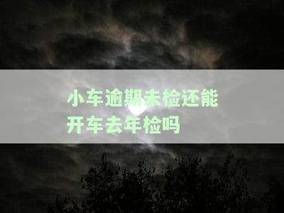 小车逾期未检还能开车去年检吗现在，关于小车逾期未检能否去年检的疑问解答
