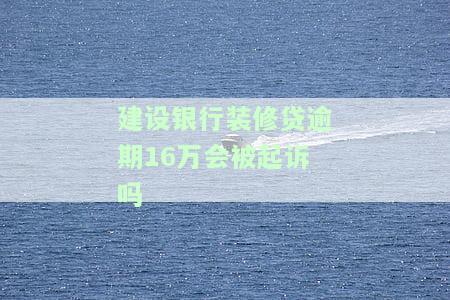 建设银行装修贷逾期16万会被起诉吗知乎，咨询：建设银行装修贷逾期16万是否可能被起诉？