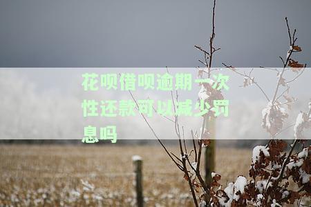 花呗借呗逾期一次性还款可以减少罚息吗