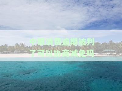 中银消费逾期被判了可以协商减免吗-中银消费逾期被判了可以协商减免吗知乎