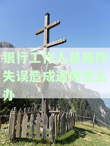 银行工作人员操作失误造成逾期怎么办-银行工作人员操作失误造成逾期怎么办呢