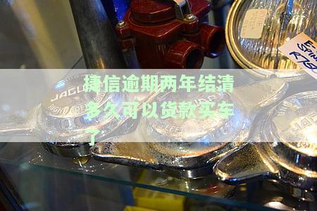 捷信逾期两年结清多久可以货款买车了-捷信逾期两年结清多久可以货款买车了呢