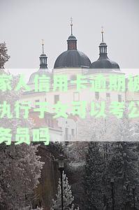 家人信用卡逾期被执行子女可以考公务员吗？知乎用户分享经验：信用卡逾期记录是否影响公务员政审及子女考研