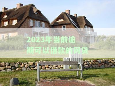 2023年当前逾期可以借款的网贷有哪些，2023年网贷逾期还能借款的平台推荐