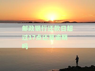 邮政银行还款日超过17点还算逾期吗怎么办，解答疑惑：邮政银行还款日超过17点是否算逾期？怎么办？