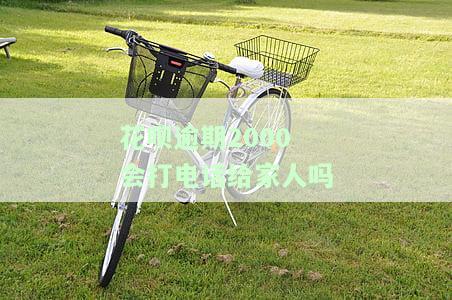花呗逾期2000会打电话给家人吗，花呗逾期2000是否会通知家人？