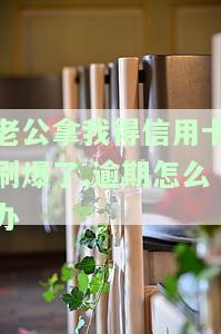 老公拿我得信用卡刷爆了,逾期怎么办理，老公恶意透支我的信用卡，逾期还款该怎么办？