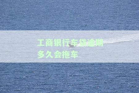工商车贷逾期多久会被拖车？影响、后果全解析