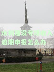 水利建设专收入逾期申报要罚款吗，逾期申报水利建设专收入是否会被罚款？