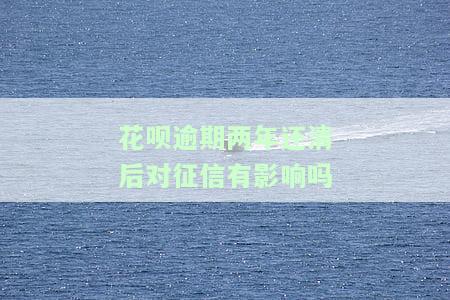 花呗逾期两年还清后对征信有影响吗，花呗逾期两年还清后，会对征信产生影响吗？