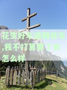 花生好车逾期后扣款成功,没交罚息说还是逾期，正常还款却未归还车辆，是否可能被偷偷开走？逾期上征信吗？如果不打算继续使用车辆，将会有何后果？逾期多久会被收回车辆？逾期会对个人信用产生影响吗？