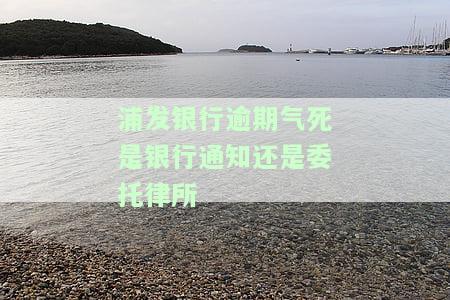 浦发银行逾期气死是银行通知还是委托律所-浦发银行逾期6万,4个月,说打电话上门让家属签字