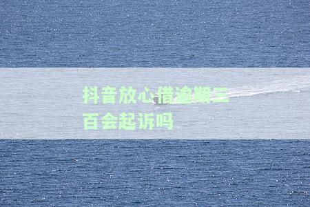 抖音放心借逾期三百会起诉吗