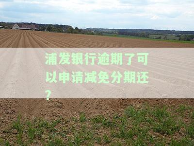 浦发银行逾期了可以申请减免分期还本金吗，如何向浦发银行申请减免分期还款本金？逾期后能否进行申请？
