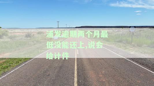 浦发逾期两个月最低没能还上,说会给计件