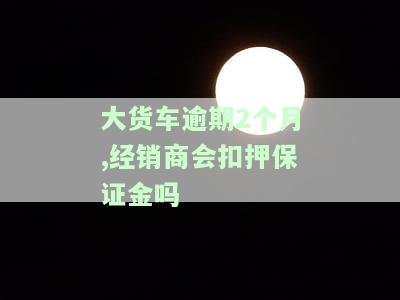 大货车逾期2个月,经销商会扣押保证金吗