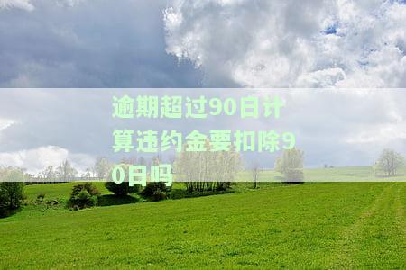 逾期超过90日计算违约金要扣除90日吗为什么，逾期超过90日是否扣除90日违约金？原因解析