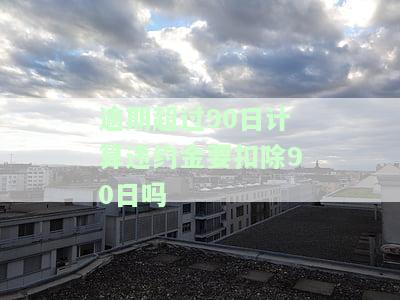 逾期超过90日计算违约金要扣除90日吗，逾期超过90日是否应扣除90日违约金？