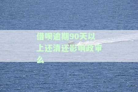 借呗逾期90天以上还清还影响政审么-借呗逾期90天以上还清还影响政审么吗