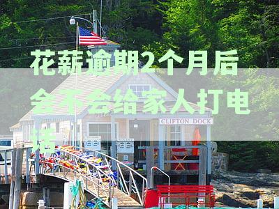 花薪逾期2个月后给家人打电话吗？