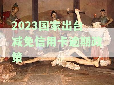 2023国家出台减免信用卡逾期政策原件解读：还款优与逾期罚息调整详解