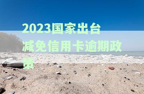 2023国家出台减免信用卡逾期政策,政府网发布新规定助解决还款难题