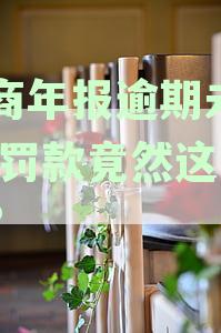 工商年报逾期未报怎么办：解决方法及罚款解析