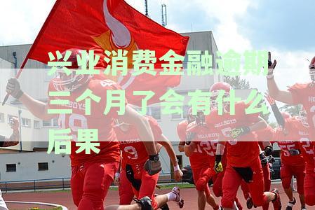 兴业消费金融逾期三个月了会有什么后果