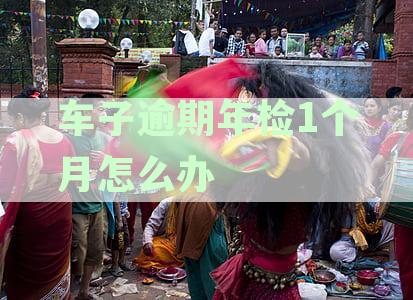 一个月后逾期的车辆车检问题解决之道：不可忽视的规定与处理方法
