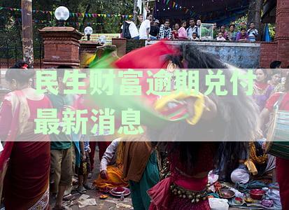 民生财富逾期兑付进展：权威资讯解读最新动态